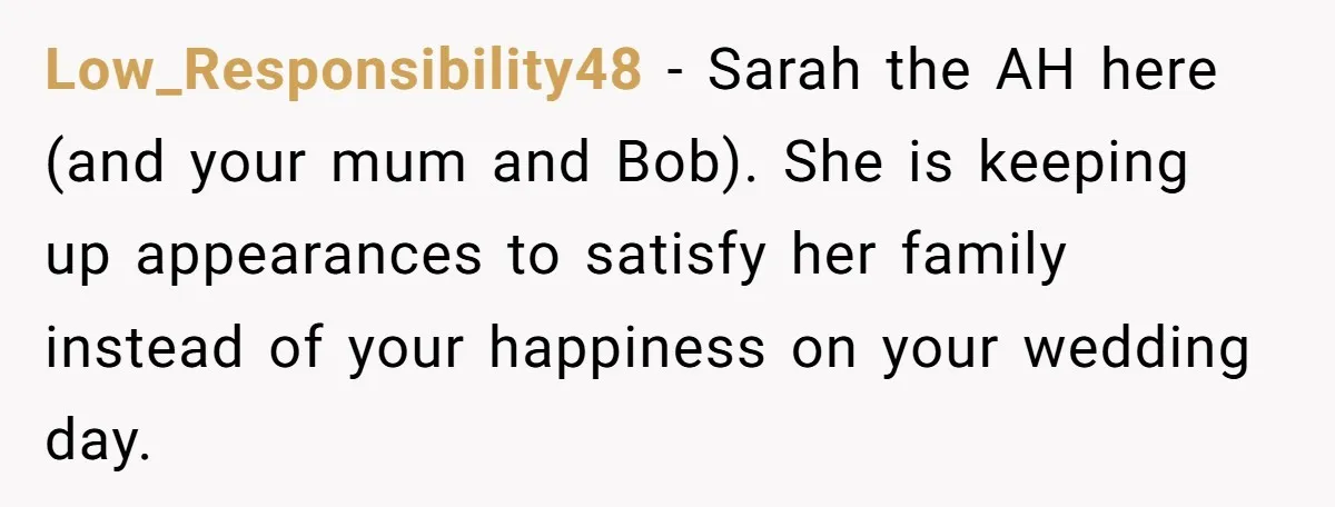 Her Fiancée Secretly Met With the Mother Who Abused Her and Then Tried to Force Her to Invite Her Entire Toxic Family to the Wedding Low_Responsibility48 − Sarah the AH here (and your mum and Bob). She is keeping up appearances to satisfy her family instead of your happiness on your wedding day.