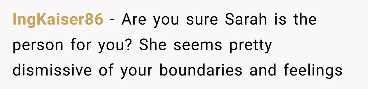 Her Fiancée Secretly Met With the Mother Who Abused Her and Then Tried to Force Her to Invite Her Entire Toxic Family to the Wedding IngKaiser86 − Are you sure Sarah is the person for you? She seems pretty dismissive of your boundaries and feelings