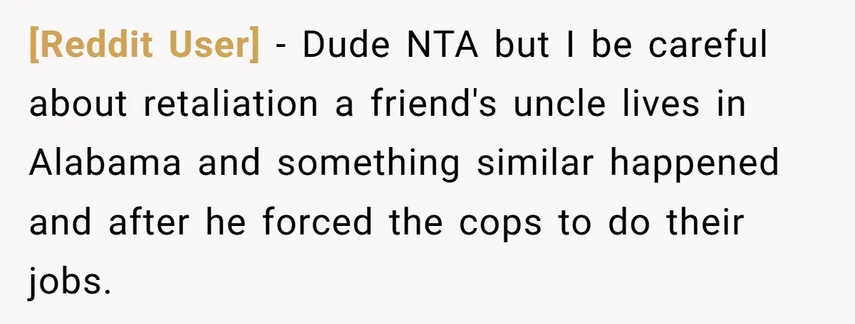 [Reddit User] − Dude NTA but I be careful about retaliation a friend's uncle lives in Alabama and something similar happened and after he forced the cops to do their...