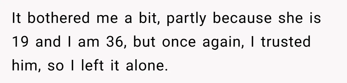 Her Husband Formed a Secret Bond with a 19-Year-Old - Then Blamed Her When Exposing It Blew Up Three Relationships It bothered me a bit, partly because she is 19 and I am 36, but once again, I trusted him, so I left it alone.