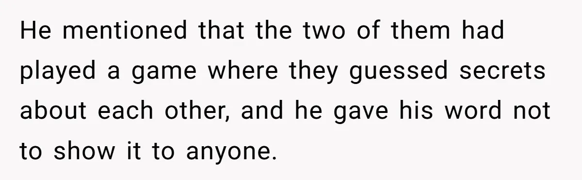 Her Husband Formed a Secret Bond with a 19-Year-Old - Then Blamed Her When Exposing It Blew Up Three Relationships He mentioned that the two of them had played a game where they guessed secrets about each other, and he gave his word not to show it to anyone.