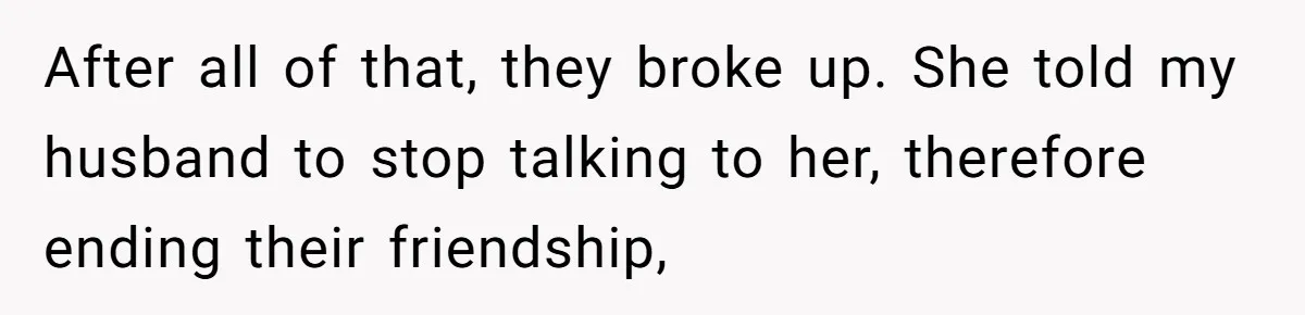 Her Husband Formed a Secret Bond with a 19-Year-Old - Then Blamed Her When Exposing It Blew Up Three Relationships After all of that, they broke up. She told my husband to stop talking to her, therefore ending their friendship,