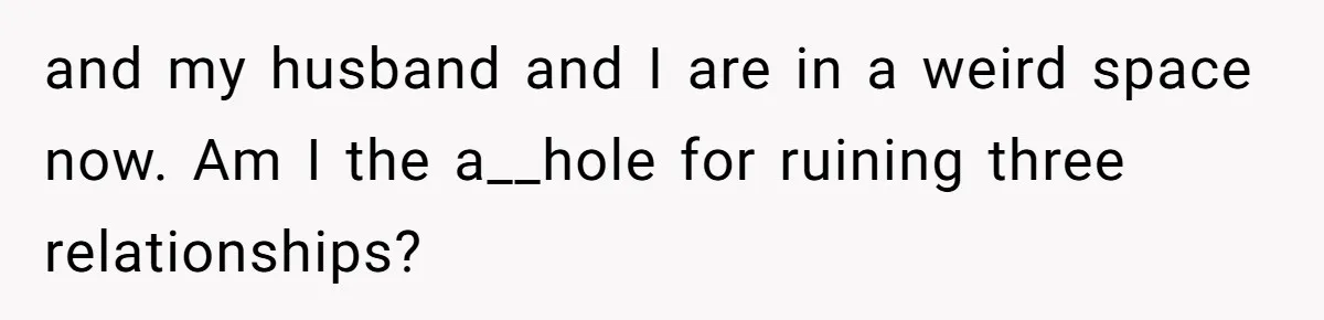 Her Husband Formed a Secret Bond with a 19-Year-Old - Then Blamed Her When Exposing It Blew Up Three Relationships and my husband and I are in a weird space now. Am I the a__hole for ruining three relationships?