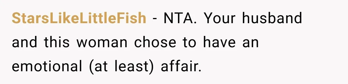 Her Husband Formed a Secret Bond with a 19-Year-Old - Then Blamed Her When Exposing It Blew Up Three Relationships StarsLikeLittleFish − NTA. Your husband and this woman chose to have an emotional (at least) affair.