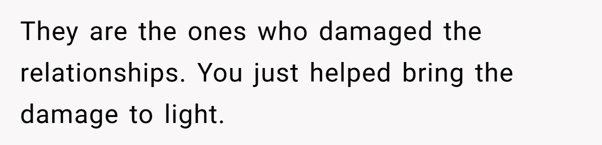 Her Husband Formed a Secret Bond with a 19-Year-Old - Then Blamed Her When Exposing It Blew Up Three Relationships They are the ones who damaged the relationships. You just helped bring the damage to light.
