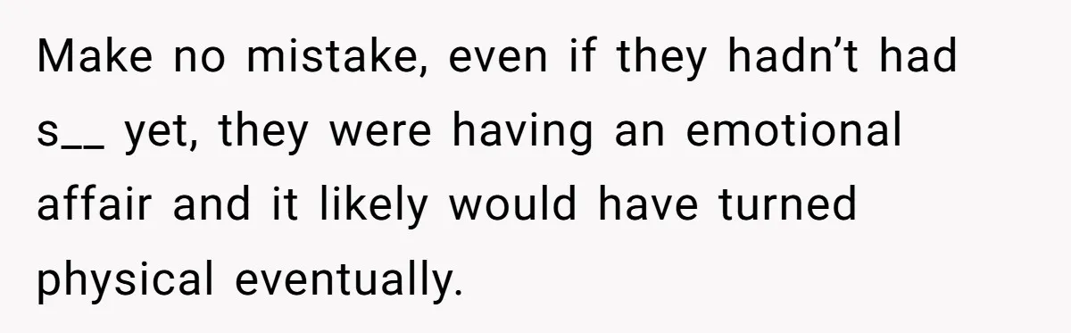 Her Husband Formed a Secret Bond with a 19-Year-Old - Then Blamed Her When Exposing It Blew Up Three Relationships Make no mistake, even if they hadn’t had s__ yet, they were having an emotional affair and it likely would have turned physical eventually.