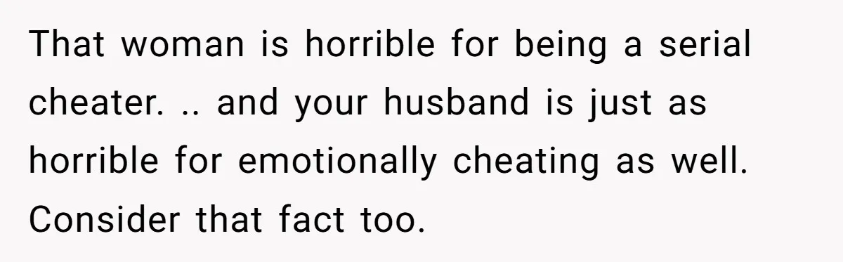 Her Husband Formed a Secret Bond with a 19-Year-Old - Then Blamed Her When Exposing It Blew Up Three Relationships That woman is horrible for being a serial cheater. .. and your husband is just as horrible for emotionally cheating as well. Consider that fact too.