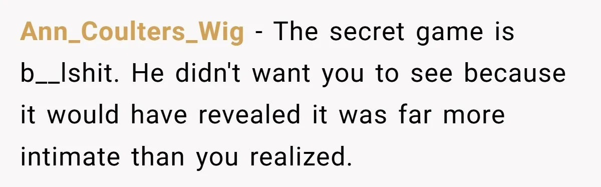 Her Husband Formed a Secret Bond with a 19-Year-Old - Then Blamed Her When Exposing It Blew Up Three Relationships Ann_Coulters_Wig − The secret game is b__lshit. He didn't want you to see because it would have revealed it was far more intimate than you realized.