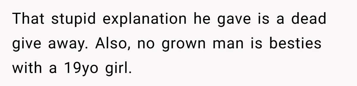 Her Husband Formed a Secret Bond with a 19-Year-Old - Then Blamed Her When Exposing It Blew Up Three Relationships That stupid explanation he gave is a dead give away. Also, no grown man is besties with a 19yo girl.