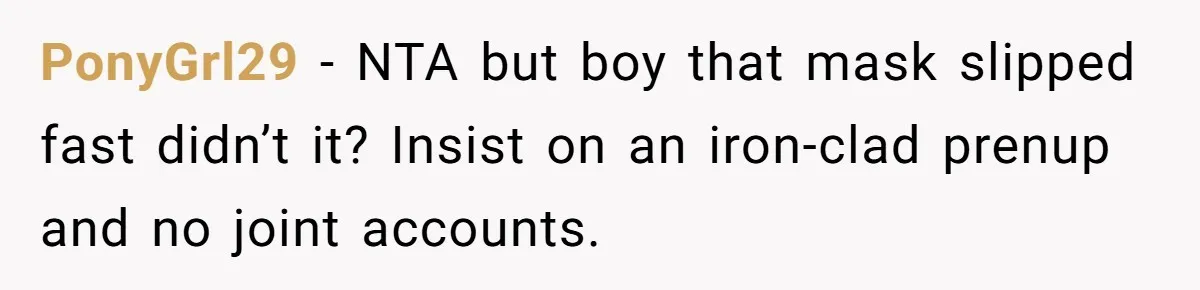 Woman Stands Firm on Prenup After Payout Reveals Her Fiancé’s True Colors PonyGrl29 − NTA but boy that mask slipped fast didn’t it? Insist on an iron-clad prenup and no joint accounts.