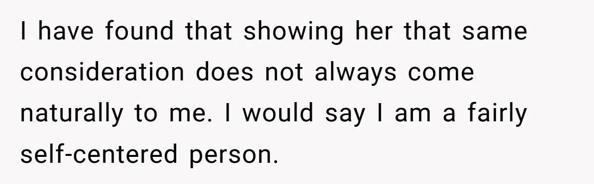 Forgetful Husband's Secret To Remember Wife's Life Gets Exposed And She Calls It Unacceptable I have found that showing her that same consideration does not always come naturally to me. I would say I am a fairly self-centered person.