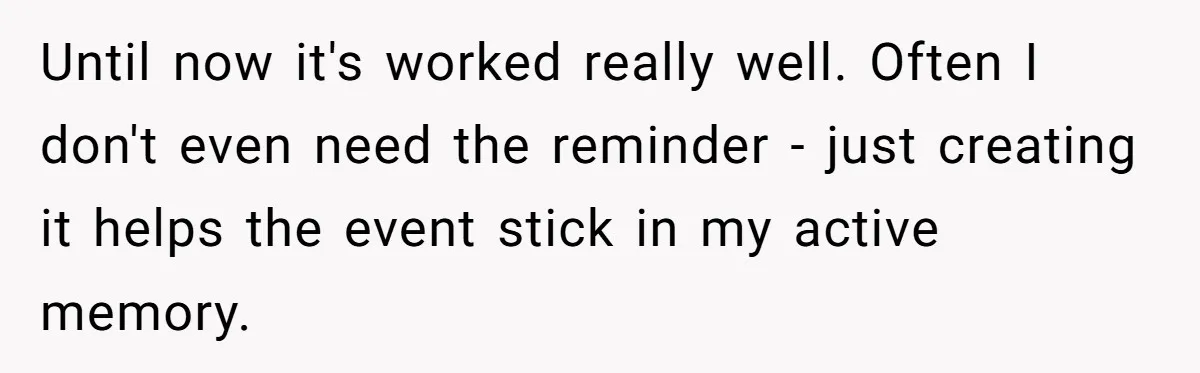 Forgetful Husband's Secret To Remember Wife's Life Gets Exposed And She Calls It Unacceptable Until now it's worked really well. Often I don't even need the reminder - just creating it helps the event stick in my active memory.