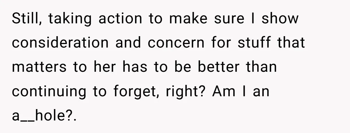 Forgetful Husband's Secret To Remember Wife's Life Gets Exposed And She Calls It Unacceptable Still, taking action to make sure I show consideration and concern for stuff that matters to her has to be better than continuing to forget, right? Am I an a__hole?....