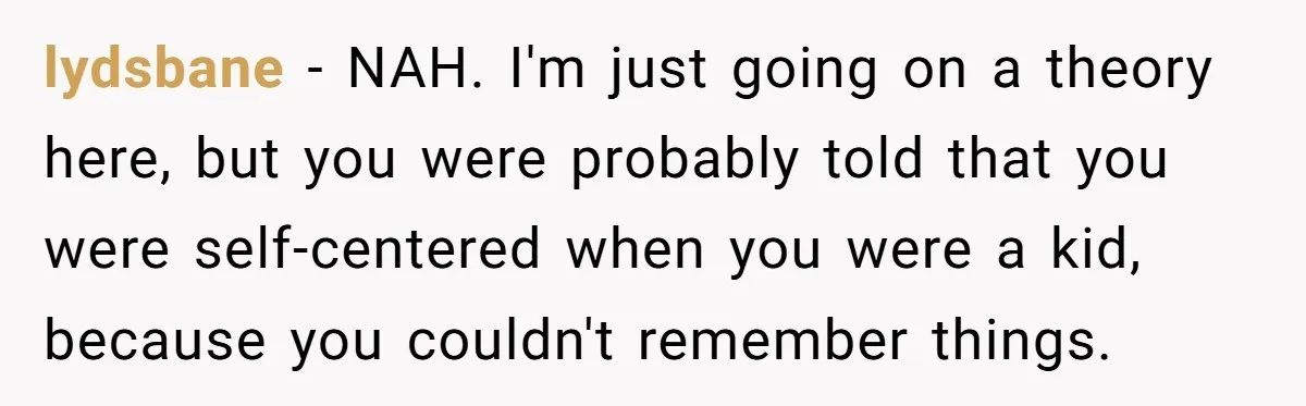 Forgetful Husband's Secret To Remember Wife's Life Gets Exposed And She Calls It Unacceptable lydsbane − NAH. I'm just going on a theory here, but you were probably told that you were self-centered when you were a kid, because you couldn't remember things.