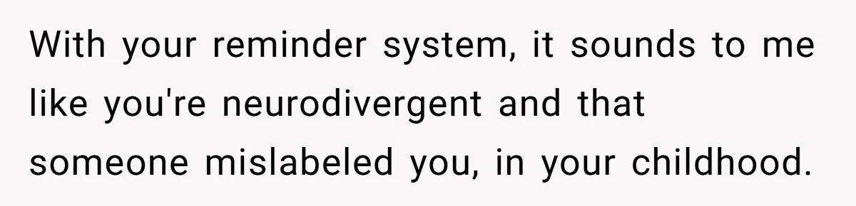 Forgetful Husband's Secret To Remember Wife's Life Gets Exposed And She Calls It Unacceptable With your reminder system, it sounds to me like you're neurodivergent and that someone mislabeled you, in your childhood.