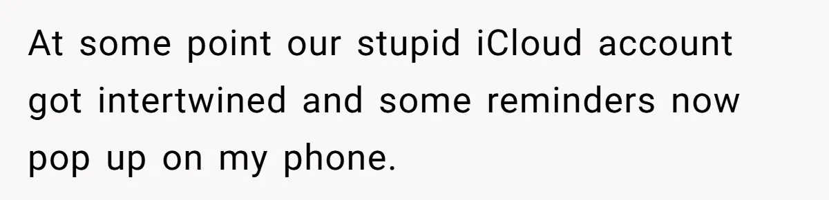 Forgetful Husband's Secret To Remember Wife's Life Gets Exposed And She Calls It Unacceptable At some point our stupid iCloud account got intertwined and some reminders now pop up on my phone.