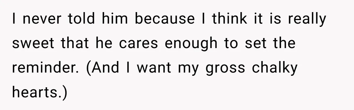 Forgetful Husband's Secret To Remember Wife's Life Gets Exposed And She Calls It Unacceptable I never told him because I think it is really sweet that he cares enough to set the reminder. (And I want my gross chalky hearts.)