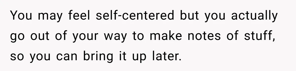 Forgetful Husband's Secret To Remember Wife's Life Gets Exposed And She Calls It Unacceptable You may feel self-centered but you actually go out of your way to make notes of stuff, so you can bring it up later.