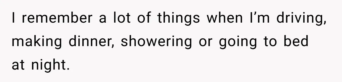Forgetful Husband's Secret To Remember Wife's Life Gets Exposed And She Calls It Unacceptable I remember a lot of things when I’m driving, making dinner, showering or going to bed at night.