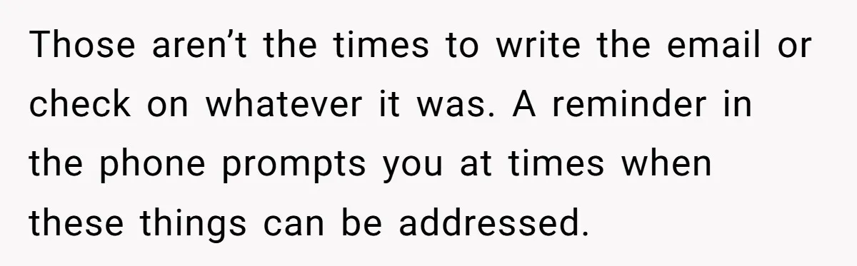 Forgetful Husband's Secret To Remember Wife's Life Gets Exposed And She Calls It Unacceptable Those aren’t the times to write the email or check on whatever it was. A reminder in the phone prompts you at times when these things can be addressed.