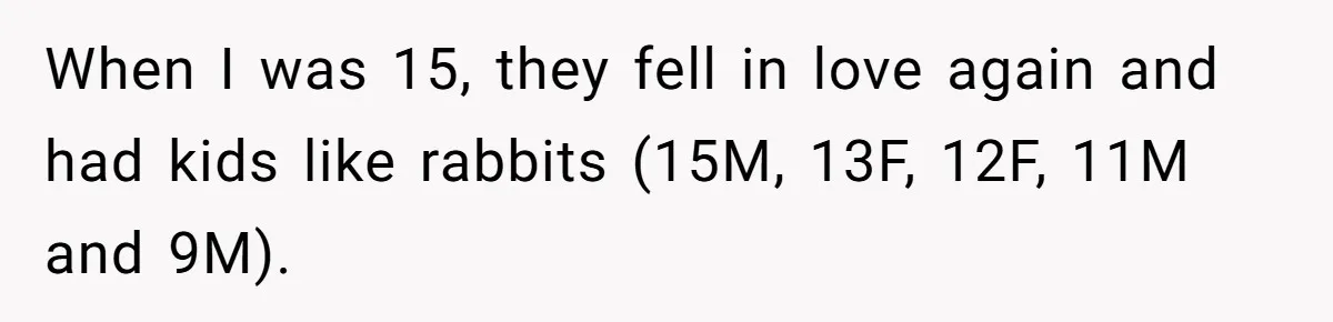Woman Refuses to Shelter the Parents Who Neglected Her - and Now Calls Come to ‘Save’ Them When I was 15, they fell in love again and had kids like rabbits (15M, 13F, 12F, 11M and 9M).