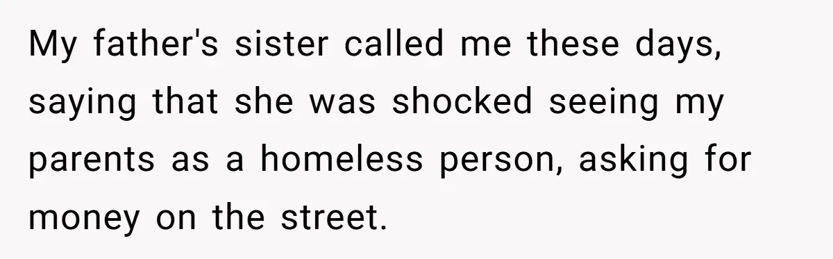 Woman Refuses to Shelter the Parents Who Neglected Her - and Now Calls Come to ‘Save’ Them My father's sister called me these days, saying that she was shocked seeing my parents as a homeless person, asking for money on the street.
