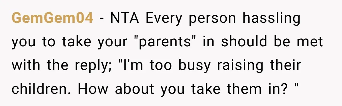 Woman Refuses to Shelter the Parents Who Neglected Her - and Now Calls Come to ‘Save’ Them GemGem04 − NTA Every person hassling you to take your "parents" in should be met with the reply; "I'm too busy raising their children. How about you take them in?...