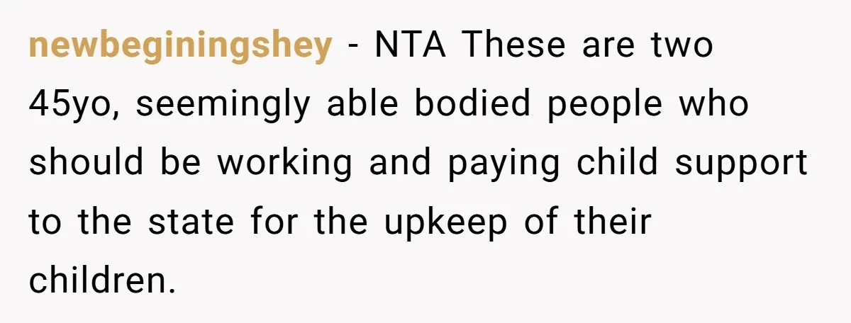 Woman Refuses to Shelter the Parents Who Neglected Her - and Now Calls Come to ‘Save’ Them newbeginingshey − NTA These are two 45yo, seemingly able bodied people who should be working and paying child support to the state for the upkeep of their children.