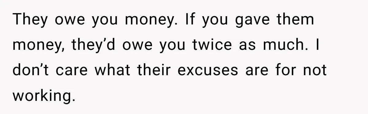 Woman Refuses to Shelter the Parents Who Neglected Her - and Now Calls Come to ‘Save’ Them They owe you money. If you gave them money, they’d owe you twice as much. I don’t care what their excuses are for not working.