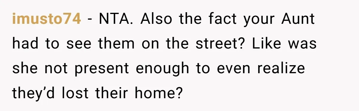 Woman Refuses to Shelter the Parents Who Neglected Her - and Now Calls Come to ‘Save’ Them imusto74 − NTA. Also the fact your Aunt had to see them on the street? Like was she not present enough to even realize they’d lost their home?