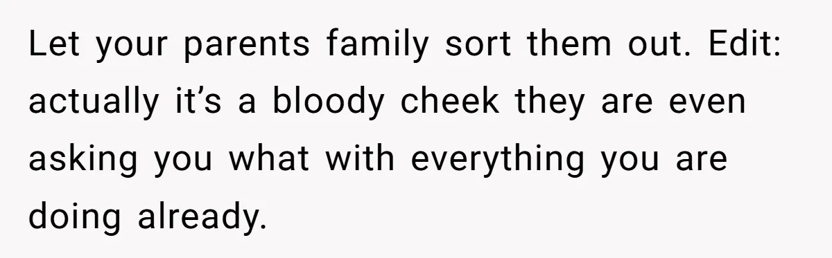 Woman Refuses to Shelter the Parents Who Neglected Her - and Now Calls Come to ‘Save’ Them Let your parents family sort them out. Edit: actually it’s a bloody cheek they are even asking you what with everything you are doing already.