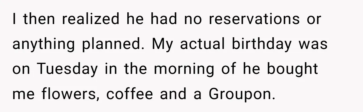 Wife Of 20 Years Threatens Divorce After Husband's Surprising 'Gift' On Milestone Birthday I then realized he had no reservations or anything planned. My actual birthday was on Tuesday in the morning of he bought me flowers, coffee and a Groupon.