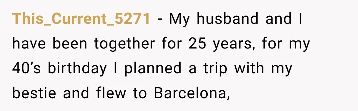 Wife Of 20 Years Threatens Divorce After Husband's Surprising 'Gift' On Milestone Birthday This_Current_5271 − My husband and I have been together for 25 years, for my 40’s birthday I planned a trip with my bestie and flew to Barcelona,