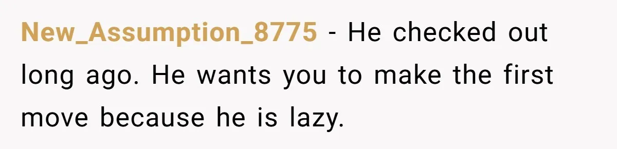 Wife Of 20 Years Threatens Divorce After Husband's Surprising 'Gift' On Milestone Birthday New_Assumption_8775 − He checked out long ago. He wants you to make the first move because he is lazy.
