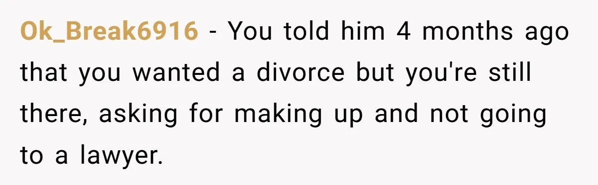 Wife Of 20 Years Threatens Divorce After Husband's Surprising 'Gift' On Milestone Birthday Ok_Break6916 − You told him 4 months ago that you wanted a divorce but you're still there, asking for making up and not going to a lawyer.