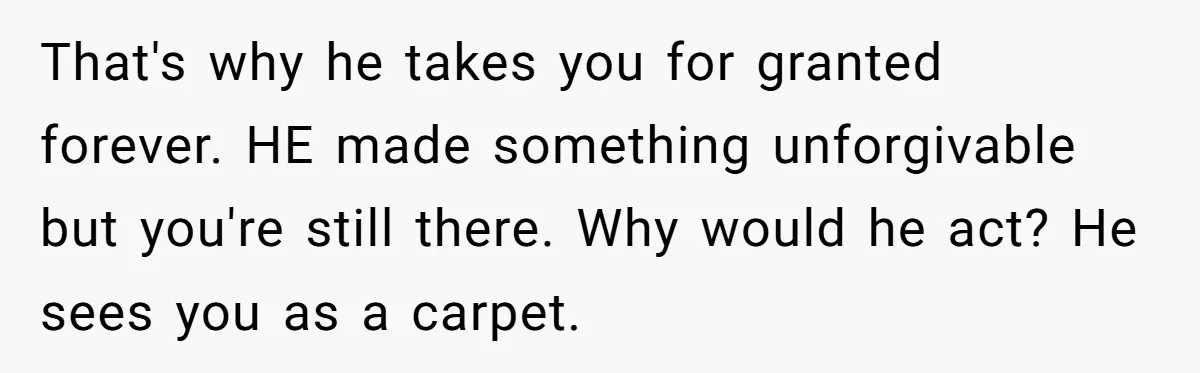 Wife Of 20 Years Threatens Divorce After Husband's Surprising 'Gift' On Milestone Birthday That's why he takes you for granted forever. HE made something unforgivable but you're still there. Why would he act? He sees you as a carpet.
