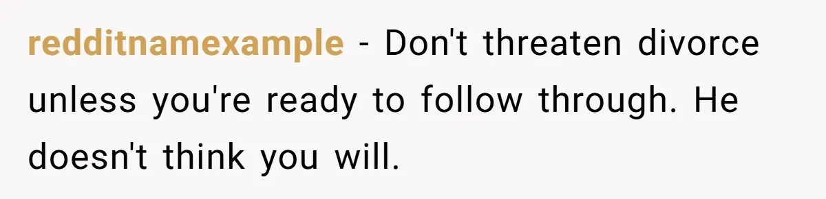 Wife Of 20 Years Threatens Divorce After Husband's Surprising 'Gift' On Milestone Birthday redditnamexample − Don't threaten divorce unless you're ready to follow through. He doesn't think you will.