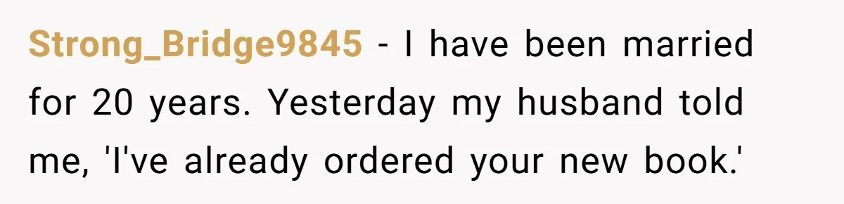 Wife Of 20 Years Threatens Divorce After Husband's Surprising 'Gift' On Milestone Birthday Strong_Bridge9845 − I have been married for 20 years. Yesterday my husband told me, 'I've already ordered your new book.'