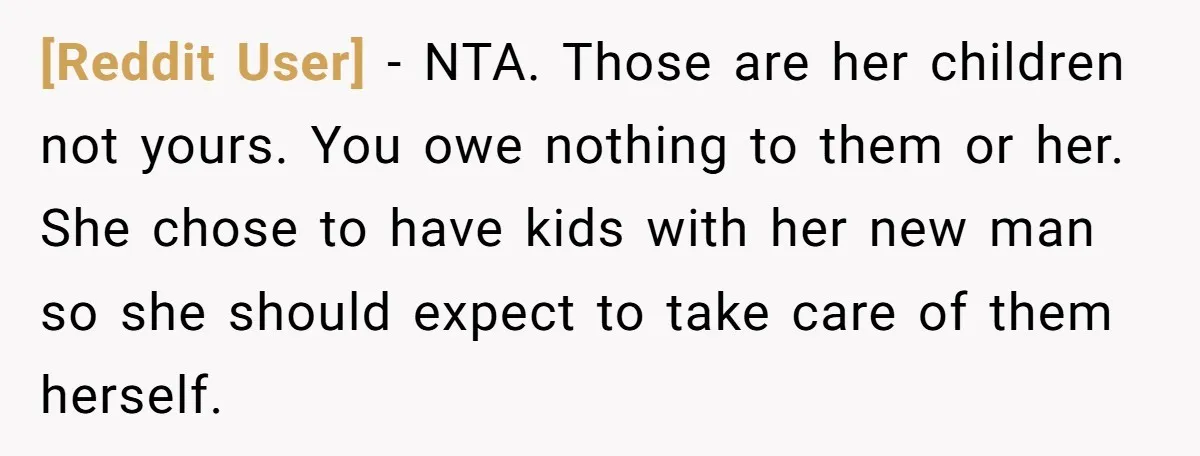[Reddit User] − NTA. Those are her children not yours. You owe nothing to them or her. She chose to have kids with her new man so she should expect...