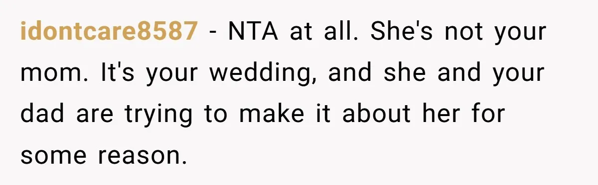 Bride Refuses To Name Stepmom “Mom Of The Bride,” Dad Says Her Real Mom Shouldn’t Be Hurt idontcare8587 − NTA at all. She's not your mom. It's your wedding, and she and your dad are trying to make it about her for some reason.