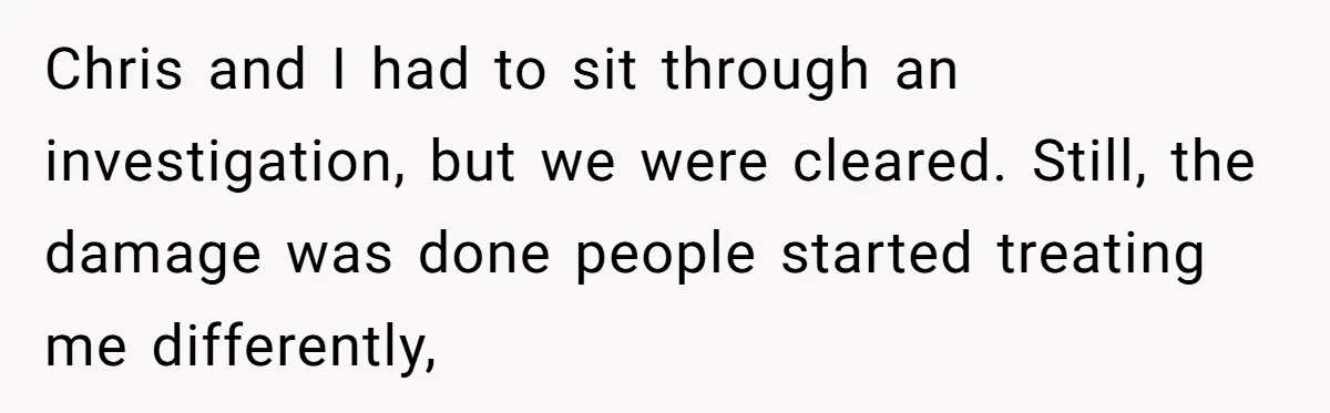 Coworker Tries to Get Woman Fired - Then Gets Beat Up by the Boss’s Wife After Her Affair Is Exposed Chris and I had to sit through an investigation, but we were cleared. Still, the damage was done people started treating me differently,