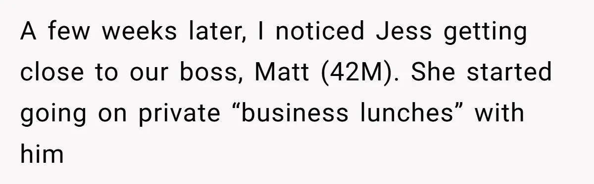 Coworker Tries to Get Woman Fired - Then Gets Beat Up by the Boss’s Wife After Her Affair Is Exposed A few weeks later, I noticed Jess getting close to our boss, Matt (42M). She started going on private “business lunches” with him