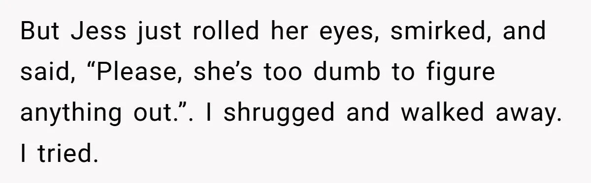 Coworker Tries to Get Woman Fired - Then Gets Beat Up by the Boss’s Wife After Her Affair Is Exposed But Jess just rolled her eyes, smirked, and said, “Please, she’s too dumb to figure anything out.”. I shrugged and walked away. I tried.