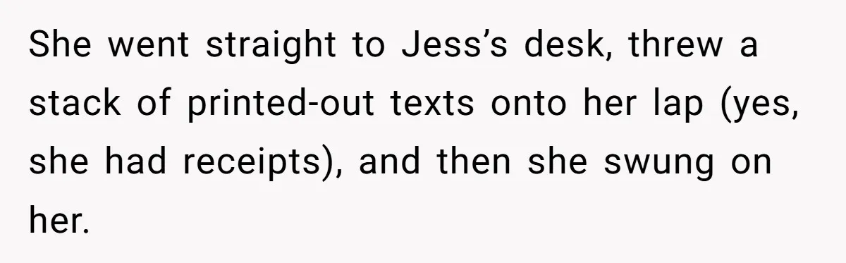Coworker Tries to Get Woman Fired - Then Gets Beat Up by the Boss’s Wife After Her Affair Is Exposed She went straight to Jess’s desk, threw a stack of printed-out texts onto her lap (yes, she had receipts), and then she swung on her.