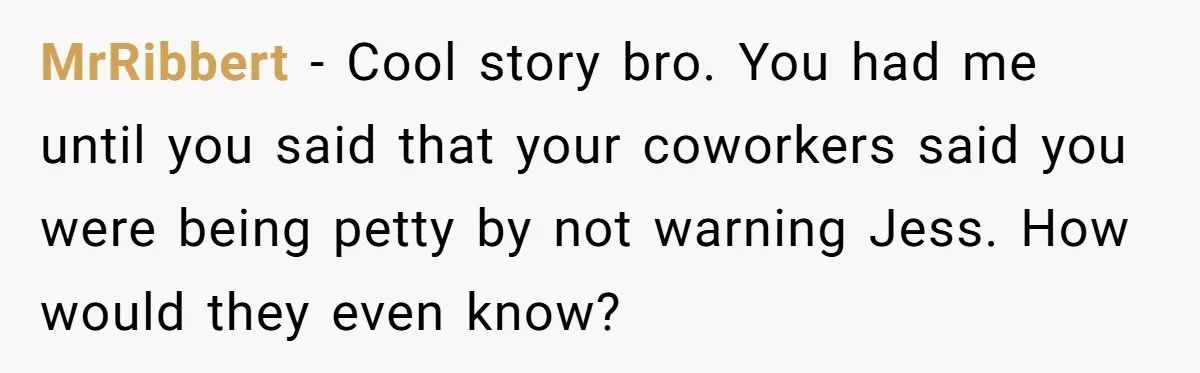 Coworker Tries to Get Woman Fired - Then Gets Beat Up by the Boss’s Wife After Her Affair Is Exposed MrRibbert − Cool story bro. You had me until you said that your coworkers said you were being petty by not warning Jess. How would they even know?