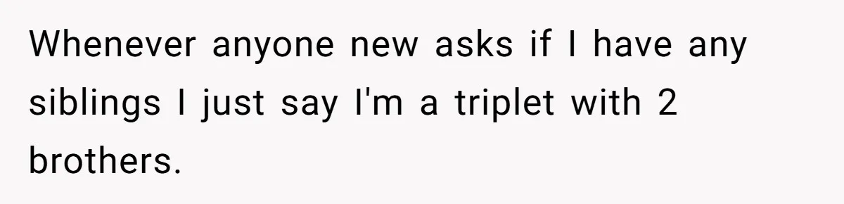 Coworker Lies About Woman’s Brother - Then Gets Exposed When She Learns He’s Been Dead for Years Whenever anyone new asks if I have any siblings I just say I'm a triplet with 2 brothers.