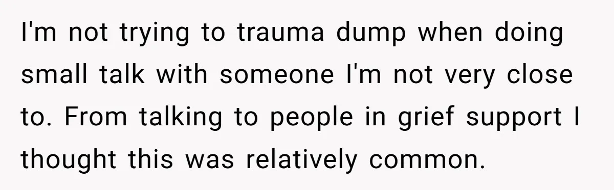 Coworker Lies About Woman’s Brother - Then Gets Exposed When She Learns He’s Been Dead for Years I'm not trying to trauma dump when doing small talk with someone I'm not very close to. From talking to people in grief support I thought this was relatively common.