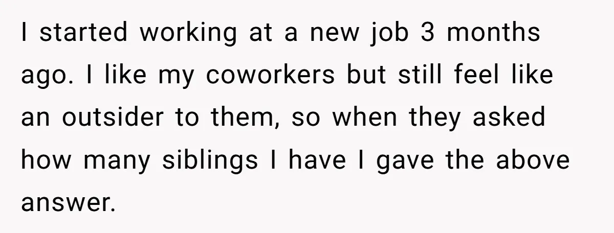 Coworker Lies About Woman’s Brother - Then Gets Exposed When She Learns He’s Been Dead for Years I started working at a new job 3 months ago. I like my coworkers but still feel like an outsider to them, so when they asked how many siblings I...