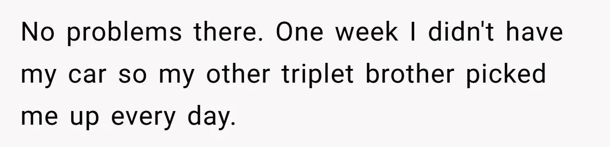 Coworker Lies About Woman’s Brother - Then Gets Exposed When She Learns He’s Been Dead for Years No problems there. One week I didn't have my car so my other triplet brother picked me up every day.