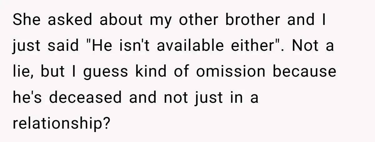 Coworker Lies About Woman’s Brother - Then Gets Exposed When She Learns He’s Been Dead for Years She asked about my other brother and I just said "He isn't available either". Not a lie, but I guess kind of omission because he's deceased and not just in...